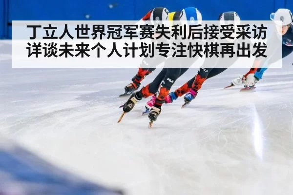 丁立人世界冠军赛失利后接受采访详谈未来个人计划专注快棋再出发