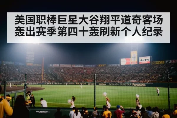 美国职棒巨星大谷翔平道奇客场轰出赛季第四十轰刷新个人纪录
